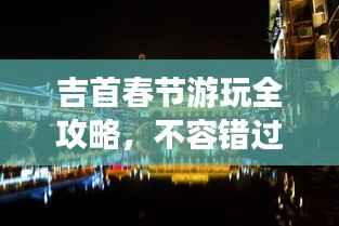 吉首春节游玩全攻略,不容错过的景点与体验!