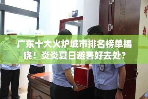 广东十大火炉城市排名榜单揭晓!炎炎夏日避暑好去处?