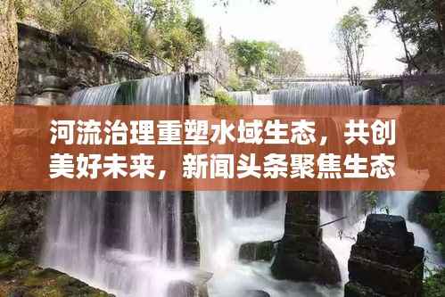 河流治理重塑水域生态,共创美好未来,新闻头条聚焦生态环保之路