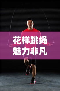 花样跳绳魅力非凡，全新健身风尚席卷全球！