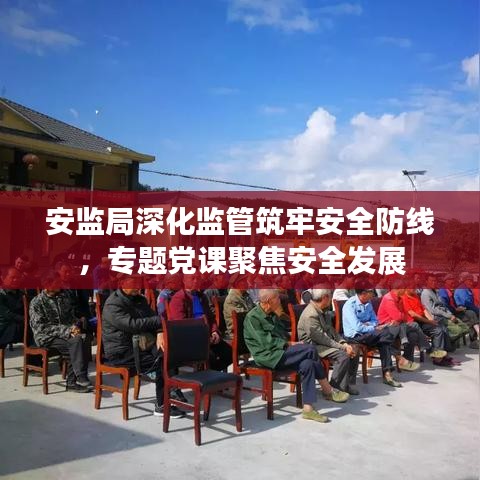 安监局深化监管筑牢安全防线,专题党课聚焦安全发展